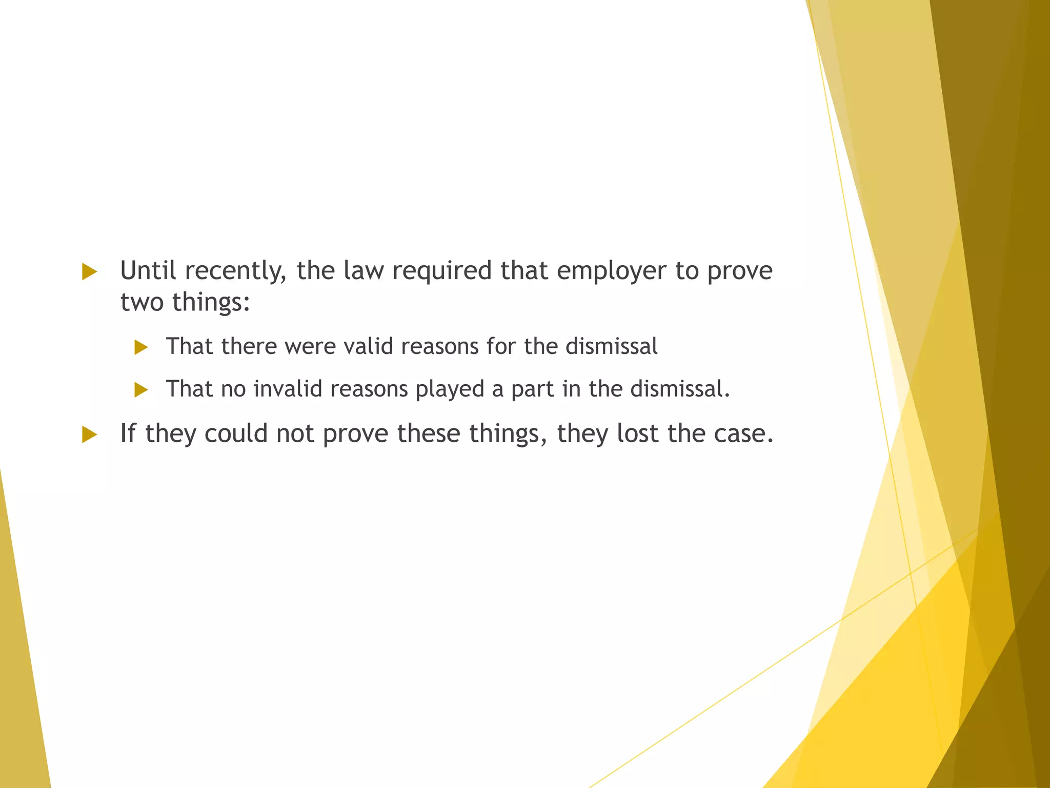  Until recently, the law required that employer to prove
two things:
 That there were valid reasons for the dismissal
 That no invalid reasons played a part in the dismissal.
 If they could not prove these things, they lost the case.
 
