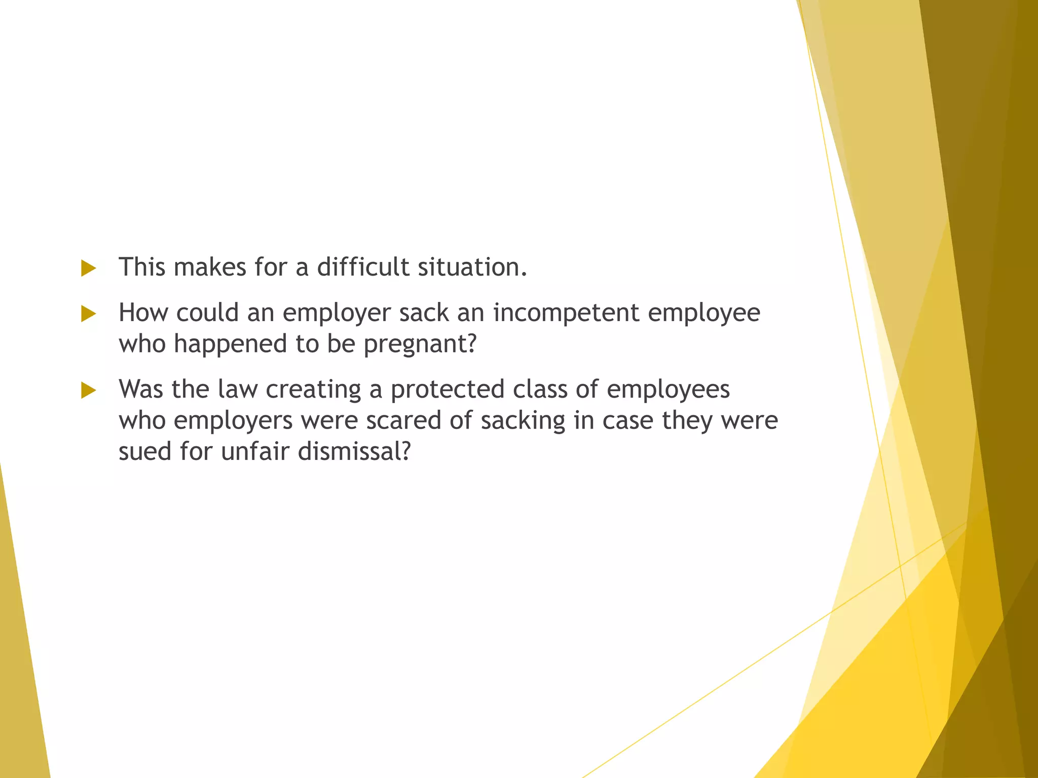  This makes for a difficult situation.
 How could an employer sack an incompetent employee
who happened to be pregnant?
 Was the law creating a protected class of employees
who employers were scared of sacking in case they were
sued for unfair dismissal?
 
