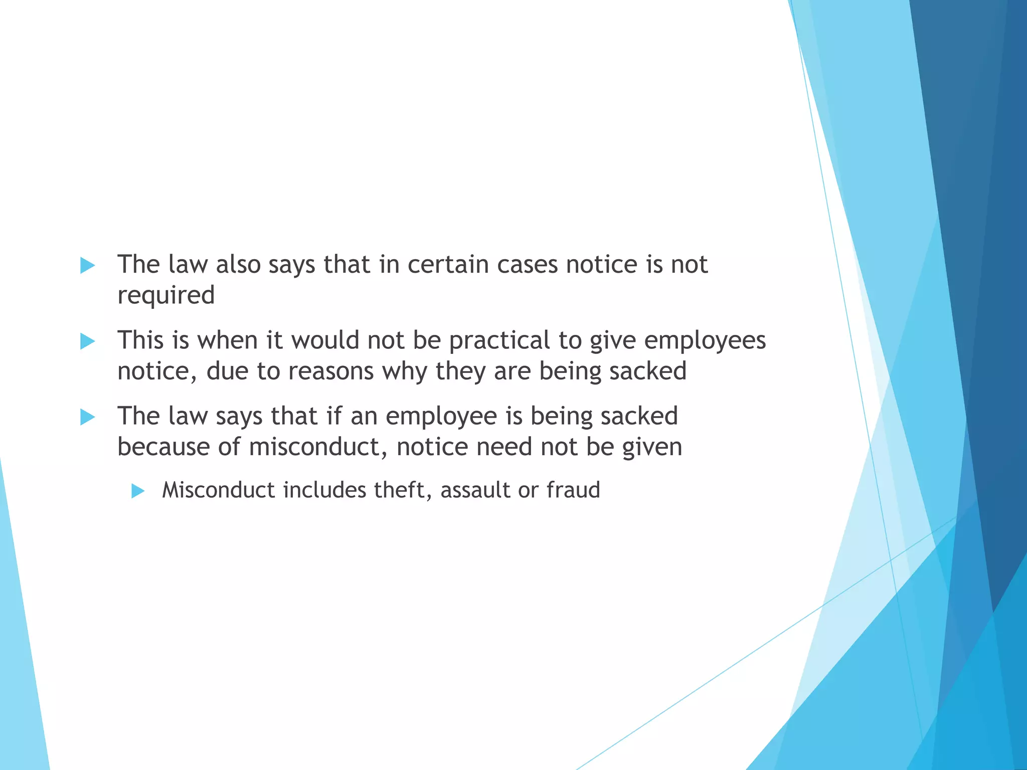  The law also says that in certain cases notice is not
required
 This is when it would not be practical to give employees
notice, due to reasons why they are being sacked
 The law says that if an employee is being sacked
because of misconduct, notice need not be given
 Misconduct includes theft, assault or fraud
 
