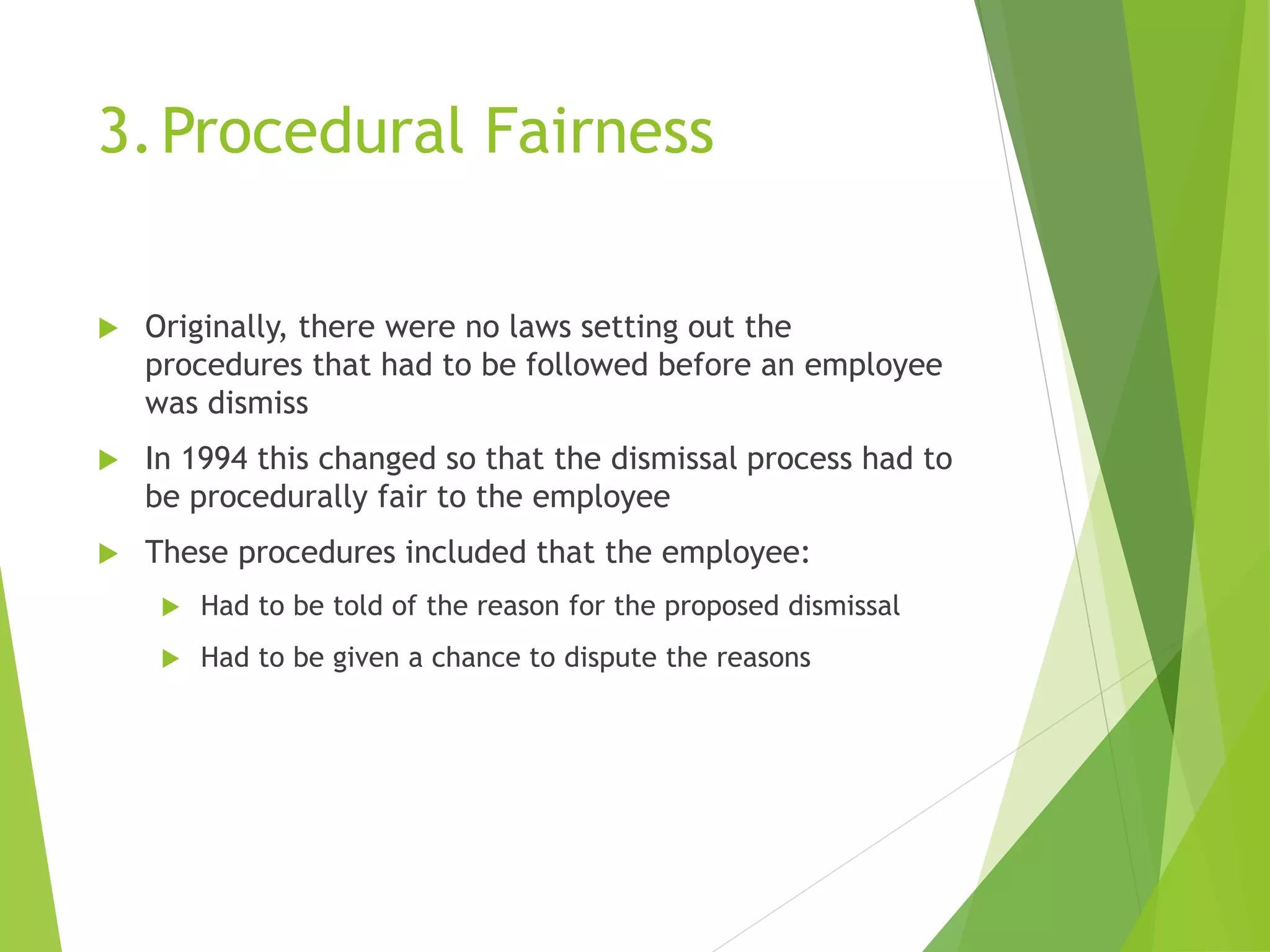 3.Procedural Fairness
 Originally, there were no laws setting out the
procedures that had to be followed before an employee
was dismiss
 In 1994 this changed so that the dismissal process had to
be procedurally fair to the employee
 These procedures included that the employee:
 Had to be told of the reason for the proposed dismissal
 Had to be given a chance to dispute the reasons
 
