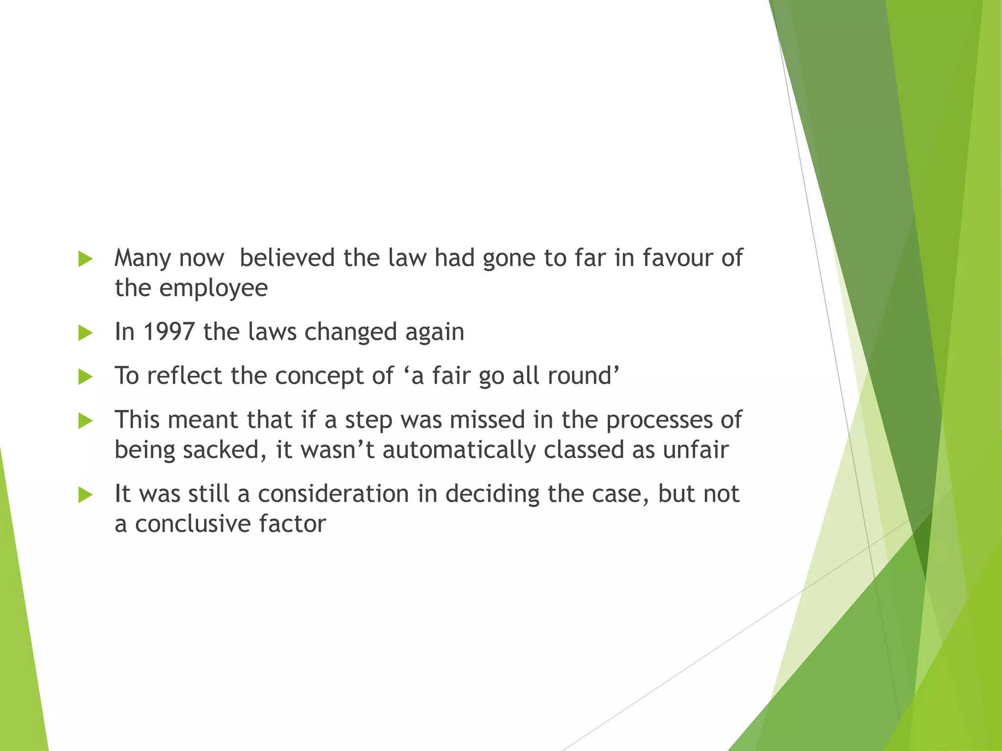  Many now believed the law had gone to far in favour of
the employee
 In 1997 the laws changed again
 To reflect the concept of ‘a fair go all round’
 This meant that if a step was missed in the processes of
being sacked, it wasn’t automatically classed as unfair
 It was still a consideration in deciding the case, but not
a conclusive factor
 