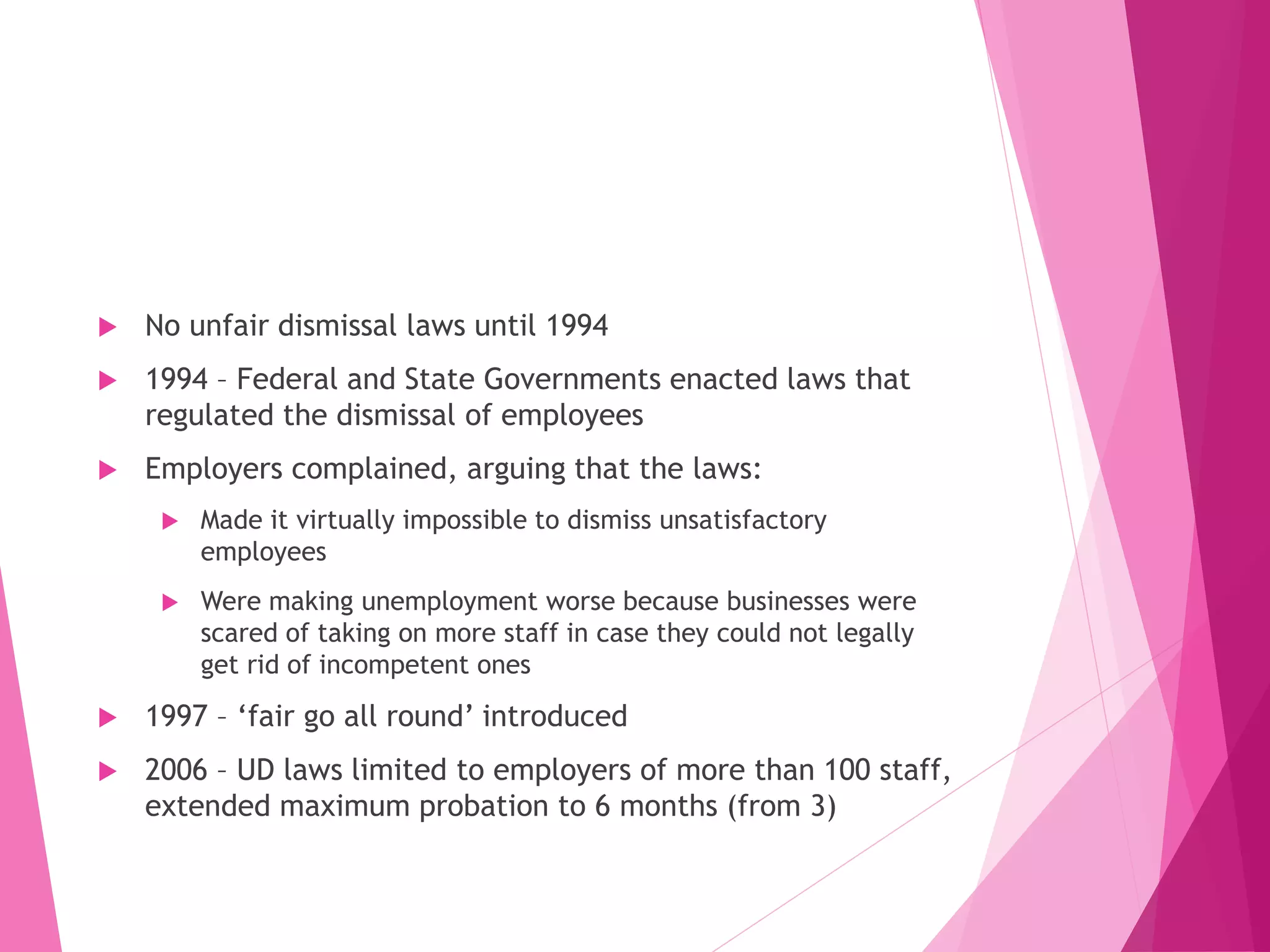  No unfair dismissal laws until 1994
 1994 – Federal and State Governments enacted laws that
regulated the dismissal of employees
 Employers complained, arguing that the laws:
 Made it virtually impossible to dismiss unsatisfactory
employees
 Were making unemployment worse because businesses were
scared of taking on more staff in case they could not legally
get rid of incompetent ones
 1997 – ‘fair go all round’ introduced
 2006 – UD laws limited to employers of more than 100 staff,
extended maximum probation to 6 months (from 3)
 