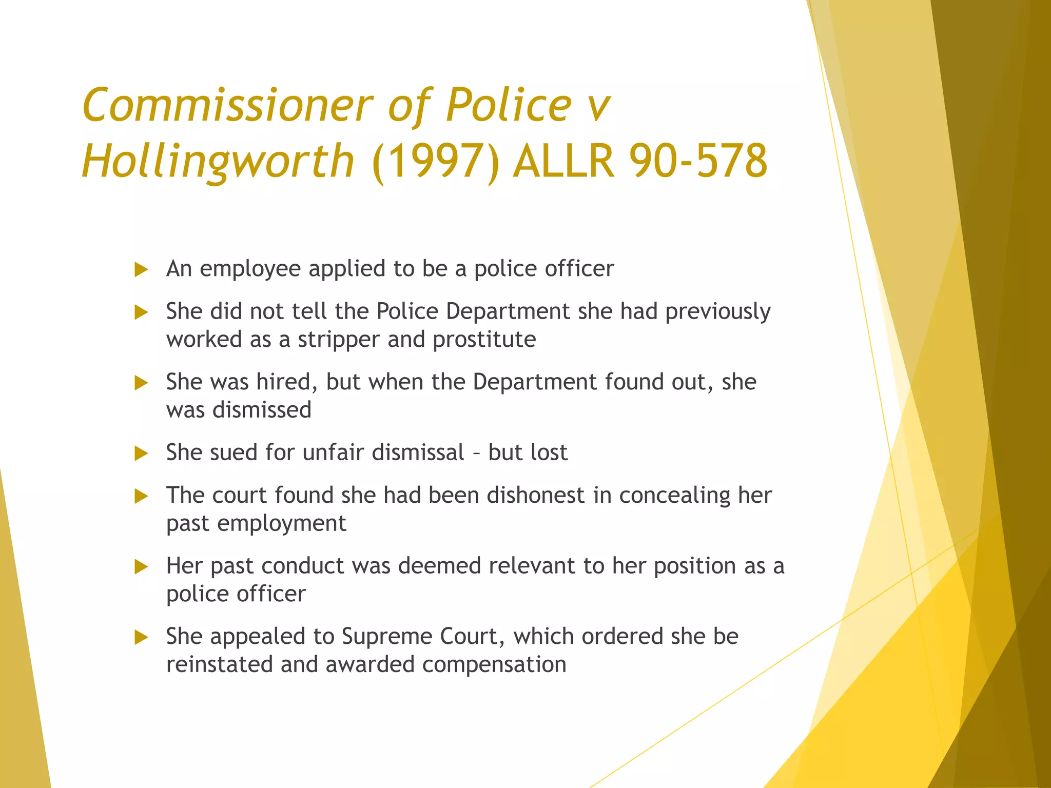 Commissioner of Police v
Hollingworth (1997) ALLR 90-578
 An employee applied to be a police officer
 She did not tell the Police Department she had previously
worked as a stripper and prostitute
 She was hired, but when the Department found out, she
was dismissed
 She sued for unfair dismissal – but lost
 The court found she had been dishonest in concealing her
past employment
 Her past conduct was deemed relevant to her position as a
police officer
 She appealed to Supreme Court, which ordered she be
reinstated and awarded compensation
 