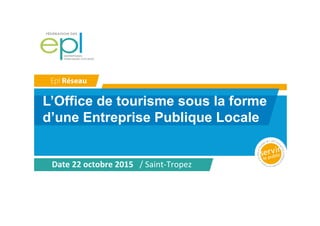 L’Office de tourisme sous la forme
d’une Entreprise Publique Locale
Date	
  22	
  octobre	
  2015	
  	
  	
  /	
  Saint-­‐Tropez	
  
 