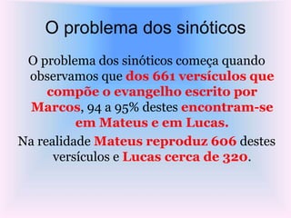 O problema dos sinóticos
O problema dos sinóticos começa quando
observamos que dos 661 versículos que
compõe o evangelho escrito por
Marcos, 94 a 95% destes encontram-se
em Mateus e em Lucas.
Na realidade Mateus reproduz 606 destes
versículos e Lucas cerca de 320.
 