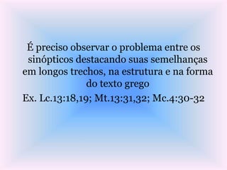 É preciso observar o problema entre os
sinópticos destacando suas semelhanças
em longos trechos, na estrutura e na forma
do texto grego
Ex. Lc.13:18,19; Mt.13:31,32; Mc.4:30-32
 