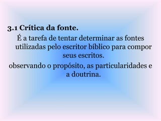3.1 Crítica da fonte.
É a tarefa de tentar determinar as fontes
utilizadas pelo escritor bíblico para compor
seus escritos.
observando o propósito, as particularidades e
a doutrina.
 