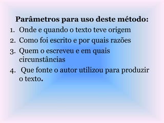 Parâmetros para uso deste método:
1. Onde e quando o texto teve origem
2. Como foi escrito e por quais razões
3. Quem o escreveu e em quais
circunstâncias
4. Que fonte o autor utilizou para produzir
o texto.
 