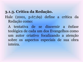 3.1.3. Crítica da Redação.
Hale (2001, p.67,69) define a crítica da
Redação como:
A tentativa de se discernir a ênfase
teológica de cada um dos Evangelhos como
um autor criativo focalizando a atenção
sobre os aspectos especiais de sua obra
inteira.
 