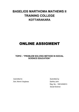 BASELIOS MARTHOMA MATHEWS II
TRAINING COLLEGE
KOTTARAKARA
ONLINE ASSIGMENT
TOPIC : “PROBLEM SOLVING METHOD IN SOCIAL
SCIENCE EDUCATION’’
Submitted to Submitted by
Smt. Nimmi Varghese Saritha John
Reg. No. : 16914350013
Social Science
 
