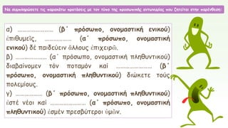 Να συμπληρώσετε τις παρακάτω προτάσεις με τον τύπο της προσωπικής αντωνυμίας που ζητείται στην παρένθεση:
α) …………………… (β΄ πρόσωπο, ονομαστική ενικού)
ἐπιθυμεῖς, ……………… (α΄ πρόσωπο, ονομαστική
ενικού) δέ παιδεύειν ἄλλους ἐπιχειρῶ.
β) ………………… (α΄ πρόσωπο, ονομαστική πληθυντικού)
διαβαίνομεν τόν ποταμόν καί …………………… (β΄
πρόσωπο, ονομαστική πληθυντικού) διώκετε τούς
πολεμίους.
γ) ……………… (β΄ πρόσωπο, ονομαστική πληθυντικού)
ἐστέ νέοι καί …………………… (α΄ πρόσωπο, ονομαστική
πληθυντικού) ἐσμέν πρεσβύτεροι ὑμῶν.
 