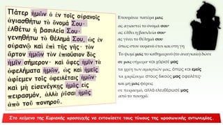 Επουράνιε πατέρα μας
ας αγιαστεί το όνομά σου·
ας έλθει η βασιλεία σου·
ας γίνει το θέλημά σου
όπως στον ουρανό έτσι και στη γη
Το ψωμί μας το καθημερινό (το αναγκαίο) δώσε
σε μας σήμερα· και χάρισέ μας
τα χρέη των αμαρτιών μας, όπως και εμείς
τα χαρίζουμε στους δικούς μας οφειλέτες·
και μη μας φέρεις
σε πειρασμό, αλλά ελευθέρωσέ μας
από το πονηρό.
 