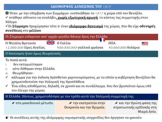 ΙΔΙΟΜΟΡΦΟΣ ΔΑΝΕΙΣΜΟΣ ΤΟΥ 1917
 Όταν, με την επέμβαση των Συμμάχων, ενοποιήθηκε το 1917 η χώρα υπό τον Βενιζέλο,
 στάθηκε αδύνατο να αναλάβει, χωρίς εξωτερική αρωγή, το κόστος της συμμετοχής στον
πόλεμο.
Οι Σύμμαχοι προχώρησαν τότε σ' έναν ιδιόμορφο δανεισμό της χώρας, που θα είχε οδυνηρές
συνέπειες στο μέλλον.
Οι Σύμμαχοι ενέκριναν κατ' αρχήν μεγάλο δάνεια προς την Ελλάδα:
Η Μεγάλη Βρετανία
12.000.000 λίρες Αγγλίας,
Η Γαλλία
300.000.000 γαλλικά φράγκα
ΗΠΑ
50.000.000 δολάρια
Ο δανεισμός ήταν όμως θεωρητικός.
Το ποσά αυτά:
i. δεν εκταμιεύτηκαν
ii. ούτε δόθηκαν στην Ελλάδα.
iii. Θεωρήθηκαν :
 κάλυμμα για την έκδοση πρόσθετου χαρτονομίσματος, με το οποίο η κυβέρνηση Βενιζέλου θα
χρηματοδοτούσε την πολεμική της προσπάθεια.
 Ένα είδος αποθέματος, δηλαδή, σε χρυσό και σε συνάλλαγμα, που δεν βρισκόταν όμως υπό
τον έλεγχο της χώρας.
Η Ελλάδα, πάντως, χρηματοδότησε με τον τρόπο αυτό την πολεμική συμμετοχή της:
 στο μακεδονικό μέτωπο,  την εκστρατεία στην
Ουκρανία και την Κριμαία,
 και την πρώτη φάση της
στρατιωτικής εμπλοκής στη
Μικρά Ασία.
 Οι συνέπειες αυτής της ιδιόμορφης νομισματικής ισορροπίας δεν άργησαν να φανούν.
 