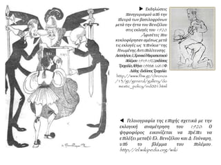  Γελοιογραφία της εποχής σχετικά με την
εκλογική αναμέτρηση του 1920: Ο
ψηφοφόρος εικονίζεται να πρέπει να
επιλέξει μεταξύ Ελ. Βενιζέλου και Δ. Γούναρη,
υπό το βλέμμα του πολέμου.
http://el.wikipedia.org/wiki
 Εκδηλώσεις
πανηγυρισμού από την
πλευρά των βασιλοφρόνων
μετά την ήττα του Βενιζέλου
στις εκλογές του 1920.
Aφισέτες που
κυκλοφόρησαν αμέσως μετά
τις εκλογές ως "επινίκια" της
Ηνωμένης Αντιπολίτευσης.
Ακτσόγλου,Ι.,ΧρονικόΜικρασιατικού
πολέμου1919-1922,εκδόσεις
Τροχαλία,Αθήνα1998,σ.168.©Φ.
Λάδης-ΕκδόσειςΤροχαλία.
http://www.fhw.gr/chronos
/13/gr/general/gallery/do
mestic_policy/ind001.html
 