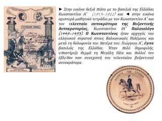► Στην εικόνα δεξιά πιάτο με το βασιλιά της Ελλάδας
Κωνσταντίνο Α΄ (1913–1922) και ◄ στην εικόνα
αριστερά μαθητικό τετράδιο με τον Κωνσταντίνο Α΄ και
τον τελευταίο αυτοκράτορα της Βυζαντινής
Αυτοκρατορίας, Κωνσταντίνο ΙΑ΄ Παλαιολόγο
(1449–1453). Ο Κωνσταντίνος ήταν αρχηγός του
ελληνικού στρατού στους Βαλκανικούς Πολέμους και
μετά τη δολοφονία του πατέρα του, Γεώργιου Α΄, έγινε
βασιλιάς της Ελλάδας. Ήταν πολύ δημοφιλής,
υποστήριζε θερμά τη Μεγάλη Ιδέα και πολλοί τον
έβλεπαν σαν συνεχιστή του τελευταίου βυζαντινού
αυτοκράτορα.
 