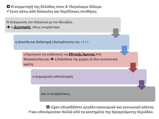 Η σύγκρουση του παλατιού με τον Βενιζέλο,
 ο Διχασμός, όπως ονομάστηκε,
η άσκοπη και δαπανηρή επιστράτευση του 1915,
η δημιουργία της κυβέρνησης της Εθνικής Άμυνας στη
Θεσσαλονίκη και  η διάσπαση της χώρας σε δυο ουσιαστικά
κράτη,
ο συμμαχικός αποκλεισμός
και οι συγκρούσεις,
 Η συμμετοχή της Ελλάδας στον Α' Παγκόσμιο πόλεμο
έγινε κάτω από δύσκολες και περίπλοκες συνθήκες.
 είχαν οπωσδήποτε μεγάλο οικονομικό και κοινωνικό κόστος
και υπονόμευσαν πολλά από τα κεκτημένα της προηγούμενης περιόδου.
 