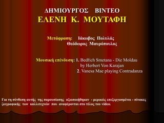 ΔΗΜΙΟΥΡΓΟΣ ΒΙΝΤΕΟ
ΕΛΕΝΗ Κ. ΜΟΥΤΑΦΗ
Για τη σύνθεση αυτής της παρουσίασης αξιοποιήθηκαν - μερικώς επεξεργασμένοι - πίνακες
ζωγραφικής των καλλιτεχνών που αναφέρονται στο τέλος του video.
Μετάφραση: Ιάκωβος Πολυλάς
Θεόδωρος Μαυρόπουλος
Μουσική επένδυση: 1. Bedřich Smetana - Die Moldau
by Herbert Von Karajan
2. Vanesa Mae playing Contradanza
 
