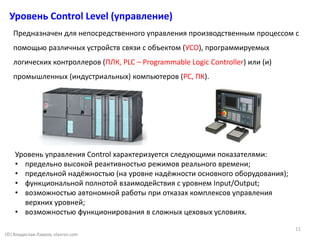 Уровень Control Level (управление)
(©) Владислав Лавров, vlavrov.com
Предназначен для непосредственного управления производственным процессом с
помощью различных устройств связи с объектом (УСО), программируемых
логических контроллеров (ПЛК, PLC – Programmable Logic Controller) или (и)
промышленных (индустриальных) компьютеров (PC, ПК).
Уровень управления Control характеризуется следующими показателями:
• предельно высокой реактивностью режимов реального времени;
• предельной надёжностью (на уровне надёжности основного оборудования);
• функциональной полнотой взаимодействия с уровнем Input/Output;
• возможностью автономной работы при отказах комплексов управления
верхних уровней;
• возможностью функционирования в сложных цеховых условиях.
11
 