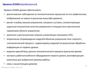 Уровень SCADA (продолжение)
(©) Владислав Лавров, vlavrov.com
Уровень SCADA должен обеспечивать:
• диспетчерское наблюдение за технологическим процессом по его графическому
отображению на экране в реальном масштабе времени;
• расчёт и выбор законов управления, настроек и уставок, соответствующих
заданным показателям качества управления и текущим (или прогнозным)
параметрам объекта управления;
• хранение и дистанционную загрузку управляющих программ в PLC;
• оперативное сопровождение моделей объектов управления типа «агрегат»,
«технологический процесс», корректировку моделей по результатам обработки
информации от первого уровня;
• ведение единой базы данных технологического процесса (реальное время);
• контроль работоспособности оборудования первого уровня, реконфигурацию
комплекса для выбранного режима работы;
• связь с вышестоящим уровнем
14
 