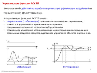 (©) Владислав Лавров, vlavrov.com
Включают в себя действия по выработке и реализации управляющих воздействий на
технологический объект управления.
К управляющим функциям АСУ ТП относят:
• регулирование (стабилизацию) отдельных технологических переменных;
• логическое управление операциями или аппаратами;
• программное логическое управление оборудованием;
• оптимальное управление установившимися или переходными режимами или
отдельными стадиями процесса, адаптивное управление объектов в целом и др.
Управляющие функции АСУ ТП
РегулированиеСтабилизация
19
 