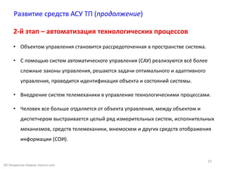 (©) Владислав Лавров, vlavrov.com
Развитие средств АСУ ТП (продолжение)
2-й этап – автоматизация технологических процессов
• Объектом управления становится рассредоточенная в пространстве система.
• C помощью систем автоматического управления (САУ) реализуются всё более
сложные законы управления, решаются задачи оптимального и адаптивного
управления, проводится идентификация объекта и состояний системы.
• Внедрение систем телемеханики в управление технологическими процессами.
• Человек все больше отдаляется от объекта управления, между объектом и
диспетчером выстраивается целый ряд измерительных систем, исполнительных
механизмов, средств телемеханики, мнемосхем и других средств отображения
информации (СОИ).
23
 