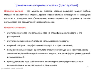 (©) Владислав Лавров, vlavrov.com
Применение «открытых систем» (open systems)
Открытая система – это модульная система, которая допускает замену любого
модуля на аналогичный модуль другого производителя, имеющийся в свободной
продаже по конкурентоспособным ценам, а интеграция систем с другими системами
выполняется без преодоления чрезвычайных мер.
Открытость означает:
• отсутствие патентов или авторских прав на спецификацию стандарта и его
расширений;
• отсутствие лицензионной платы за использование стандарта;
• широкий доступ к спецификациям стандарта и его расширениям;
• получение спецификаций в результате открытого обсуждения и конкурса между
экспертами крупнейших промышленных ведущих мировых фирм-производителей
и пользователей;
• принадлежность прав собственности некоммерческим профессиональным
национальным и международным организациям
27
 