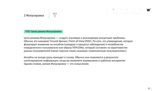 2 Фокусировка
ЧТО такое режим Фокусировки
Цель режима Фокусировки — создать значимую и реализуемую концепцию проблемы.
Обычно это называют Точкой Зрения / Point-of-View (POV). По сути, это утверждение, которое
фокусирует внимание на инсайтах (находках в процессе наблюдения) и потребностях
определенного пользователя или образа ПЕРСОНЫ, который составлен из характеристик
разных пользователей (такою персону также называют «композитным пользователем»).
Инсайты не всегда сразу приходят в голову. Обычно они появляются в результате
синтезирования информации, когда вы выявляете взаимосвязи и шаблоны восприятия.
Одним словом, режим Фокусировки — это осмысление.
12
 