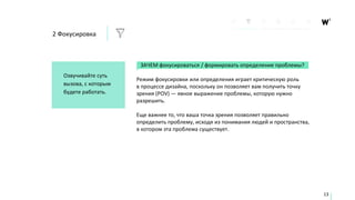 ЗАЧЕМ фокусироваться / формировать определение проблемы?
Режим фокусировки или определения играет критическую роль
в процессе дизайна, поскольку он позволяет вам получить точку
зрения (POV) — явное выражение проблемы, которую нужно
разрешить.
Еще важнее то, что ваша точка зрения позволяет правильно
определить проблему, исходя из понимания людей и пространства,
в котором эта проблема существует.
Озвучивайте суть
вызова, с которым
будете работать.
13
2 Фокусировка
 