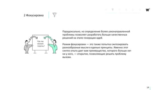 Парадоксально, но определение более узконаправленной
проблемы позволяет разработать больше качественных
решений на этапе генерации идей.
Режим фокусировки — это также попытка синтезировать
разнообразные мысли в единые принципы. Именно этот
синтез опыта дает вам преимущество, которого больше нет
ни у кого, — открытия, позволяющие решить проблему
вызова.
14
2 Фокусировка
 