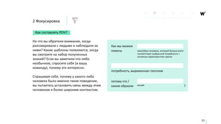 Как составлять POV?
На что вы обратили внимание, когда
разговаривали с людьми и наблюдали за
ними? Какие шаблоны появляются, когда
вы смотрите на набор полученных
знаний? Если вы заметили что-либо
необычное, спросите себя (и вашу
команду), почему это интересно.
Спрашивая себя, почему у какого-либо
человека было именно такое поведение,
вы пытаетесь установить связь между этим
человеком и более широким контекстом.
Как мы можем
помочь имя/образ человека, который больше всего
соответствует выбранной потребности +
основные характеристики кратко
потребность, выраженная глаголом
потому что /
каким образом ?инсайт
15
2 Фокусировка
 