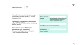 Развивайте понимание типа персоны, для
которого вы создаете дизайн, — вашего
ПОЛЬЗОВАТЕЛЯ.
Синтезируйте и выбирайте ограниченный
набор ПОТРЕБНОСТЕЙ, которые, по вашему
мнению, важны.
Озвучьте точку зрения (POV) путем
объединения трех элементов —
Пользователя, Потребности и Инсайта —
в виде такой формулировки:
16
Как мы можем
помочь имя/образ человека, который больше всего
соответствует выбранной потребности +
основные характеристики кратко
потребность, выраженная глаголом
потому что /
каким образом ?инсайт
2 Фокусировка
 
