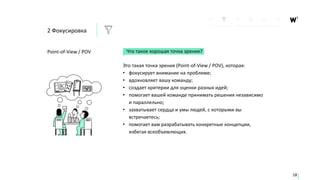 Что такое хорошая точка зрения?
Это такая точка зрения (Point-of-View / POV), которая:
• фокусирует внимание на проблеме;
• вдохновляет вашу команду;
• создает критерии для оценки разных идей;
• помогает вашей команде принимать решения независимо
и параллельно;
• захватывает сердца и умы людей, с которыми вы
встречаетесь;
• помогает вам разрабатывать конкретные концепции,
избегая всеобъемлющих.
Point-of-View / POV
18
2 Фокусировка
 