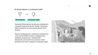Генерация идей
От фокусировки к генерации идей
В режиме Фокусировки вы должны определить
стоящий перед вами Вызов. Режим Генерации
Идей направлен на поиск решений для этого
Вызова.
Хорошо продуманная и правильно выраженная
точка зрения (POV) позволит воображению
свободно развиваться. «Лакмусовой
бумажкой» для вашей точки зрения станут
релевантные темы в процессе генерации идей.
Фокусировка
19
 
