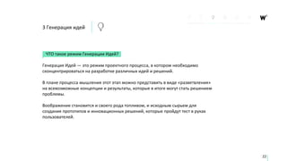 3 Генерация идей
ЧТО такое режим Генерации Идей?
Генерация Идей — это режим проектного процесса, в котором необходимо
сконцентрироваться на разработке различных идей и решений.
В плане процесса мышления этот этап можно представить в виде «разветвления»
на всевозможные концепции и результаты, которые в итоге могут стать решением
проблемы.
Воображение становится и своего рода топливом, и исходным сырьем для
создания прототипов и инновационных решений, которые пройдут тест в руках
пользователей.
22
 