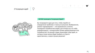 ЗАЧЕМ проводить Генерацию Идей?
Вы генерируете идеи для того, чтобы перейти от
определения проблемы к поиску ее решения. Воображение,
режим «идеирования» — это возможность сочетать
понимание потребностей людей, для которых вы что-либо
разрабатываете, с конкретными путями удовлетворения этих
потребностей. На ранней стадии происходит сбор идей, из
которых позже можно будет выбрать не просто
единственное, а самое лучшее решение!
23
3 Генерация идей
 