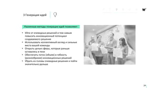 Различные методы генерации идей позволяют:
• Уйти от очевидных решений и тем самым
повысить инновационный потенциал
создаваемого решения
• Использовать коллективный взгляд и сильные
места вашей команды
• Открыть целые сферы, которые раньше
оставались в тени
• Обеспечить поток (объем) и гибкость
(разнообразие) инновационных решений
• Убрать из головы очевидные решения и пойти
значительно дальше
24
3 Генерация идей
 
