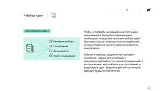 4 Выбор идеи
КАК отбирать Идеи?
Критерии выбора
Голосование
Возможность
Прототипирование
27
Чтобы не потерять инновационный потенциал,
накопленный в процессе генерации идей,
необходимо определить критерии выбора идей.
Прототипы как раз являются тем инструментом,
который помогает оценить работоспособность
каждой идеи.
Работая в команде, выделите три критерия
(например, «самый впечатляющий»,
«рациональный выбор» и «самый неожиданный»),
которые можно использовать для голосования за
выдвинутые идеи. Выделите две или три лучшие
идеи для создания прототипов.
 