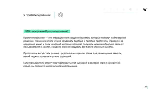5 Прототипирование
ЧТО такое режим Прототипирования?
Прототипирование — это итерационное создание макетов, которые помогут найти верное
решение. На раннем этапе нужно создавать быстрые и простые прототипы (правило «за
несколько минут и пару центов»), которые позволят получить нужную обратную связь от
пользователей и коллег. Позднее можно создавать все более сложные макеты.
Прототипом могут стать разные средства и материалы: стена для размещения заметок,
некий гаджет, ролевая игра или сценарий.
Если пользователи смогут прочувствовать этот сценарий в ролевой игре и конкретной
среде, вы получите много ценной информации.
30
 