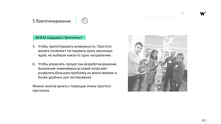 5 Прототипирование
32
ЗАЧЕМ создавать Прототипы?
5. Чтобы протестировать возможности. Простота
макета позволяет тестировать сразу несколько
идей, не выбирая какое-то одно направление.
6. Чтобы управлять процессом разработки решения.
Выявление изменяемых условий позволяет
разделить большую проблему на много мелких и
более удобных для тестирования.
Можно многое узнать с помощью очень простого
прототипа.
 