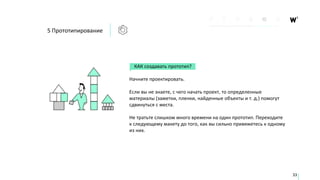 КАК создавать прототип?
Начните проектировать.
Если вы не знаете, с чего начать проект, то определенные
материалы (заметки, пленки, найденные объекты и т. д.) помогут
сдвинуться с места.
Не тратьте слишком много времени на один прототип. Переходите
к следующему макету до того, как вы сильно привяжетесь к одному
из них.
5 Прототипирование
33
 