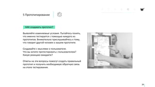 КАК создавать прототип?
Выявляйте изменяемые условия. Пытайтесь понять,
что именно тестируется с помощью каждого из
прототипов. Внимательно прислушивайтесь к тому,
что говорит другой человек о вашем прототипе.
Создавайте с мыслями о пользователе.
Что вы хотите протестировать с пользователем?
Какую реакцию ожидаете?
Ответы на эти вопросы помогут создать правильный
прототип и получить необходимую обратную связь
на этапе тестирования.
34
5 Прототипирование
 