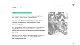 6 Тест
ЧТО такое режим тестирования?
Если имеется физический объект, просите людей взять
его с собой и использовать в процессе теста.
Если речь идет об опыте, постарайтесь создать такой
сценарий, который будет разворачиваться вокруг
реальной ситуации.
Если тестирование прототипа в реальности невозможно,
создайте более или менее реалистичную ситуацию, в
которой пользователи смогли бы приблизиться к вашему
прототипу.
Действует простое правило: всегда создавайте прототип,
предполагая, что вы правы, но тестируйте прототип,
зная, что вы ошибаетесь.
39
 