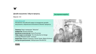 Дизайн-мышление. Гайд по процессу.
Версия: 3.0
www.lab-w.com
Wonderfull. Российский лидер по внедрению дизайн-
мышления и творческого интеллекта в бизнес-процессы.
Перевод: бюро переводов “Altavista”
Корректор: Юлиана Жукова
Дизайнер-иллюстратор: Елена Рычагова
Гайд создан по мотивам: “An introduction to Design
Thinking PROCESS GUIDE” d.School
Редакторы: Мария Сташенко, Лилия Чуева, Дарья Котенко
Авторские дополнения: Лаборатория Wonderfull
Экспериментируйте!
 