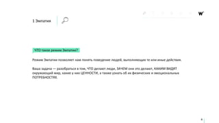 1 Эмпатия
ЧТО такое режим Эмпатии?
Режим Эмпатии позволяет нам понять поведение людей, выполняющих те или иные действия.
Ваша задача — разобраться в том, ЧТО делают люди, ЗАЧЕМ они это делают, КАКИМ ВИДЯТ
окружающий мир, какие у них ЦЕННОСТИ, а также узнать об их физических и эмоциональных
ПОТРЕБНОСТЯХ.
4
 