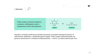 1 Эмпатия
Чтобы создать успешные продукты
и сервисы, необходимо начать с
погружения в жизнь Пользователя.
DESIGN EMPATHY
5
Человеку, которому свойственно дизайн-мышление, все время приходится решать не
собственные проблемы, а проблемы других людей. Чтобы создать хороший дизайн, вы
должны проникнуться к человеку Сопереживанием — понять, что важно именно для него.
 