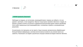 1 Эмпатия
ЗАЧЕМ проявлять Эмпатию?
Наблюдая за людьми, их поступками, взаимодействием с миром, вы поймете, что они
думают, чувствуют, в чем нуждаются. Именно тогда можно проявить Эмпатию к людям, их
делам и словам и понять их ценности. Доверительный разговор может помочь дизайнеру
легче найти правильные пути взаимодействия с человеком и прийти к инновационным
решениям.
Но распознать эти принципы не так просто. Наше сознание автоматически обрабатывает
большой объем информации, поэтому многие важные моменты мы можем просто не
заметить. Посмотреть на людей и различные ситуации свежим взглядом помогает Эмпатия.
6
 
