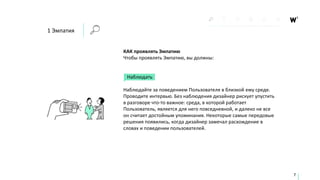 КАК проявлять Эмпатию
Чтобы проявлять Эмпатию, вы должны:
Наблюдать
Наблюдайте за поведением Пользователя в близкой ему среде.
Проводите интервью. Без наблюдения дизайнер рискует упустить
в разговоре что-то важное: среда, в которой работает
Пользователь, является для него повседневной, и далеко не все
он считает достойным упоминания. Некоторые самые передовые
решения появились, когда дизайнер замечал расхождение в
словах и поведении пользователей.
7
1 Эмпатия
 