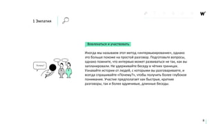 1 Эмпатия
Вовлекаться и участвовать
Иногда мы называем этот метод «интервьюирование», однако
это больше похоже на простой разговор. Подготовьте вопросы,
однако помните, что интервью может развиваться не так, как вы
запланировали. Не удерживайте беседу в чётких границах.
Узнавайте истории от людей, с которыми вы разговариваете, и
всегда спрашивайте «Почему?», чтобы получить более глубокое
понимание. Участие предполагает как быстрые, краткие
разговоры, так и более вдумчивые, длинные беседы.
8
 