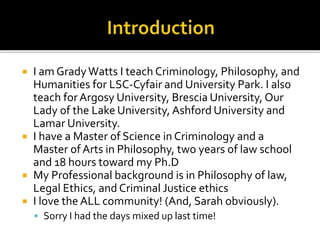  I am GradyWatts I teach Criminology, Philosophy, and
Humanities for LSC-Cyfair and University Park. I also
teach forArgosy University, Brescia University, Our
Lady of the Lake University, Ashford University and
Lamar University.
 I have a Master of Science in Criminology and a
Master of Arts in Philosophy, two years of law school
and 18 hours toward my Ph.D
 My Professional background is in Philosophy of law,
Legal Ethics, and Criminal Justice ethics
 I love the ALL community! (And, Sarah obviously).
 Sorry I had the days mixed up last time!
 