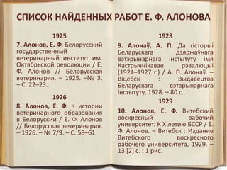 СПИСОК НАЙДЕННЫХ РАБОТ Е. Ф. АЛОНОВА
1925
7. Алонов, Е. Ф. Белорусский
государственный
ветеринарный институт им.
Октябрьской революции / Е.
Ф. Алонов // Белорусская
ветеринария. – 1925. –№ 3.
– С. 22–23.
1926
8. Алонов, Е. Ф. К истории
ветеринарного образования
в Белоруcсии / Е. Ф. Алонов
// Белорусская ветеринария.
– 1926. – № 7/9. – С. 58–61.
1928
9. Алонаў, А. П. Да гiсторыi
Беларускага дзяржаўнага
вэтэрынарнага iнстытуту iмя
Кастрычнiкавае рэвалюцыi
(1924–1927 г.) / А. П. Алонаў. –
Віцебск : Выдавецтва
Беларускага вэтэрынарнага
iнстытуту, 1928. – 80 с.
1929
10. Алонов, Е. Ф. Витебский
воскресный рабочий
университет. К X летию БССР / Е.
Ф. Алонов. – Витебск : Издание
Витебского воскресного
рабочего университета, 1929. –
13 [2] с. : 1 рис.
 